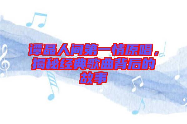 譚晶人間第一情原唱，揭秘經(jīng)典歌曲背后的故事