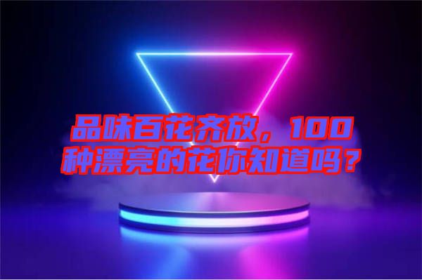 品味百花齊放，100種漂亮的花你知道嗎？