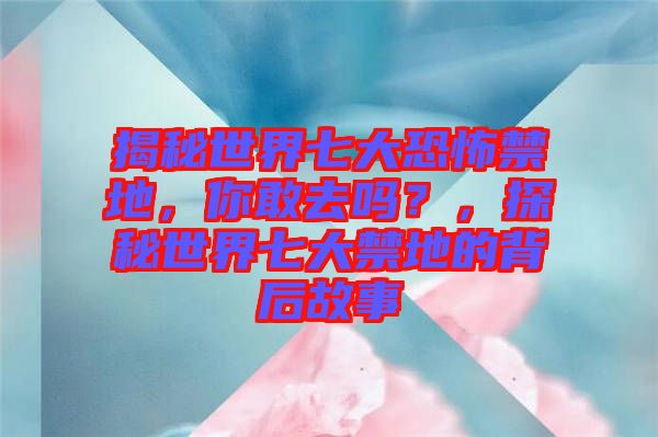 揭秘世界七大恐怖禁地，你敢去嗎？，探秘世界七大禁地的背后故事