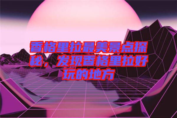 香格里拉最美景點(diǎn)探秘，發(fā)現(xiàn)香格里拉好玩的地方