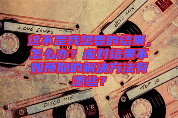 這不是我想要的結(jié)果，怎么辦？應(yīng)對(duì)結(jié)果不如預(yù)期的解決方法有哪些？
