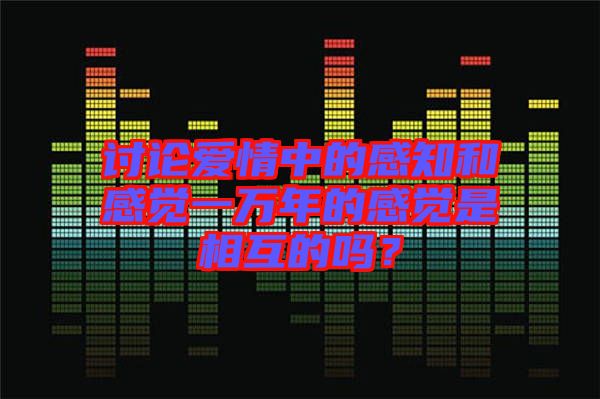 討論愛情中的感知和感覺一萬年的感覺是相互的嗎？