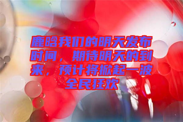鹿晗我們的明天發(fā)布時(shí)間，期待明天的到來，預(yù)計(jì)將掀起一波全民狂歡