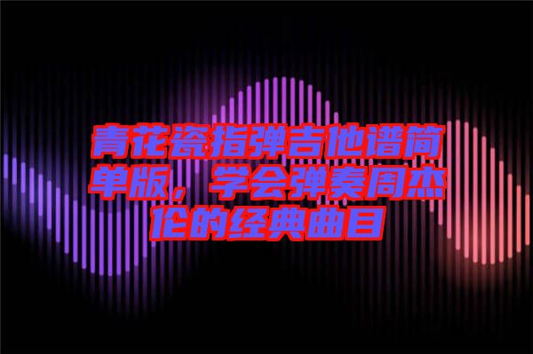 青花瓷指彈吉他譜簡單版，學(xué)會彈奏周杰倫的經(jīng)典曲目