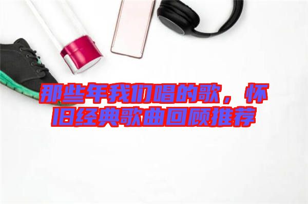 那些年我們唱的歌，懷舊經(jīng)典歌曲回顧推薦