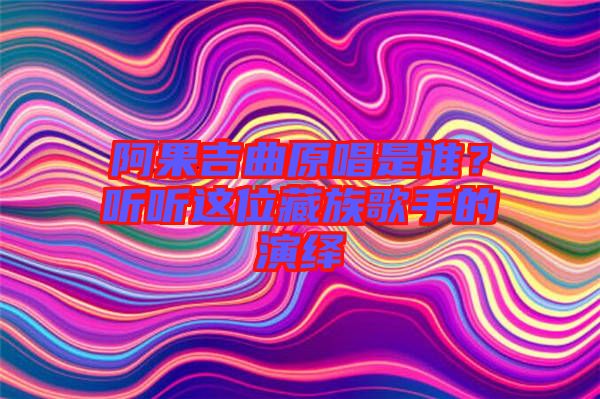阿果吉曲原唱是誰？聽聽這位藏族歌手的演繹