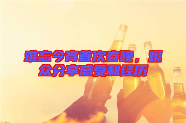 難忘今宵首次春晚，觀眾分享感受和經(jīng)歷