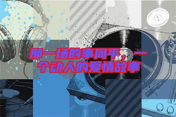 那一場(chǎng)的事周平，一個(gè)動(dòng)人的愛情故事