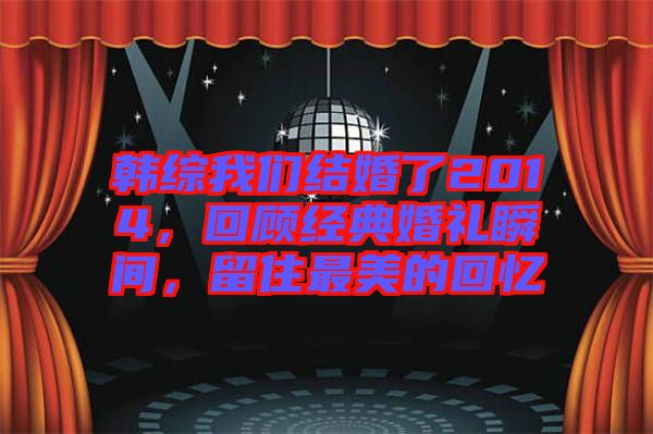 韓綜我們結(jié)婚了2014，回顧經(jīng)典婚禮瞬間，留住最美的回憶