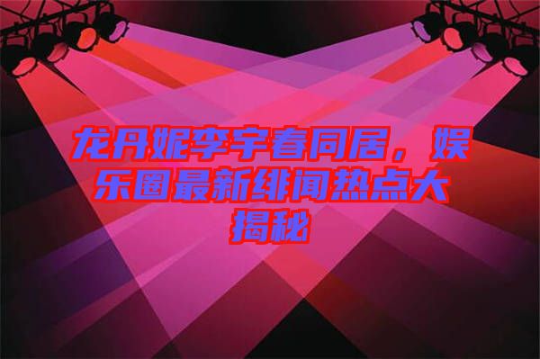 龍丹妮李宇春同居，娛樂圈最新緋聞熱點(diǎn)大揭秘
