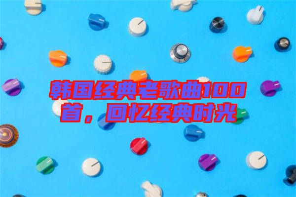 韓國經(jīng)典老歌曲100首，回憶經(jīng)典時光