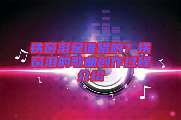鐵窗淚是誰唱的？鐵窗淚的歌曲創(chuàng)作過程介紹