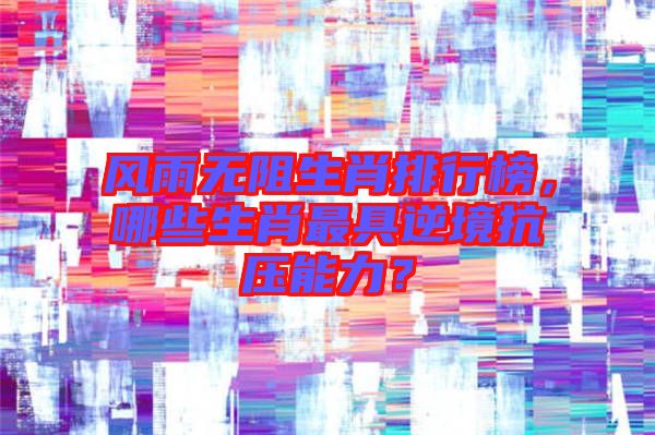 風雨無阻生肖排行榜，哪些生肖最具逆境抗壓能力？