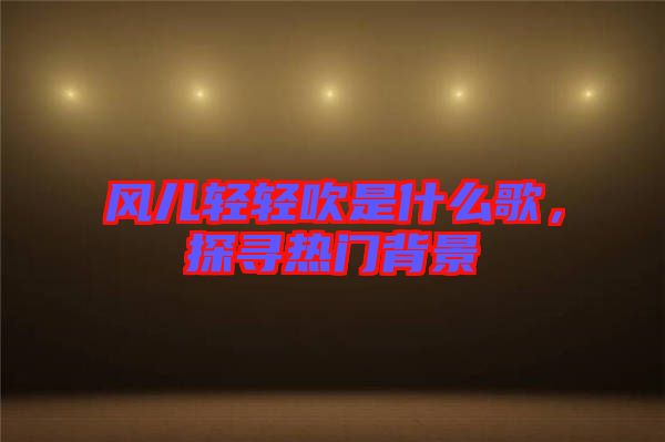 風兒輕輕吹是什么歌，探尋熱門背景