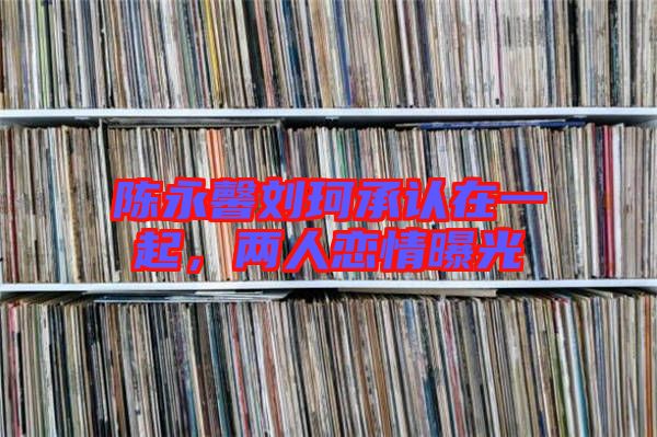 陳永馨劉珂承認(rèn)在一起，兩人戀情曝光