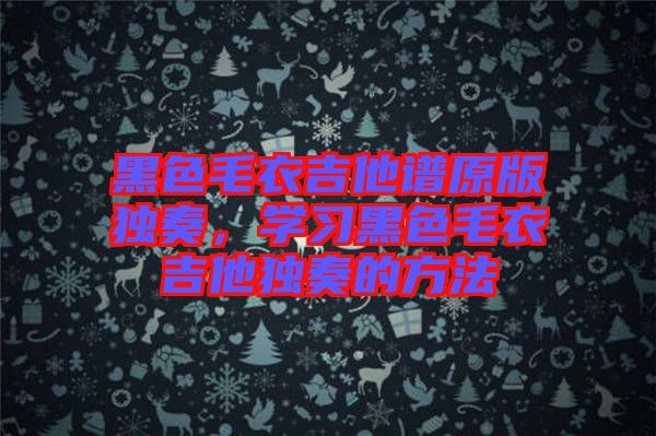 黑色毛衣吉他譜原版獨奏，學(xué)習(xí)黑色毛衣吉他獨奏的方法