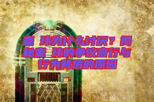 麥烝瑋為什么討厭？揭秘麥烝瑋的爭議言行與行為背后的原因