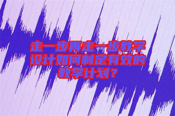走一步再走一步教學(xué)設(shè)計如何制定有效的教學(xué)計劃？