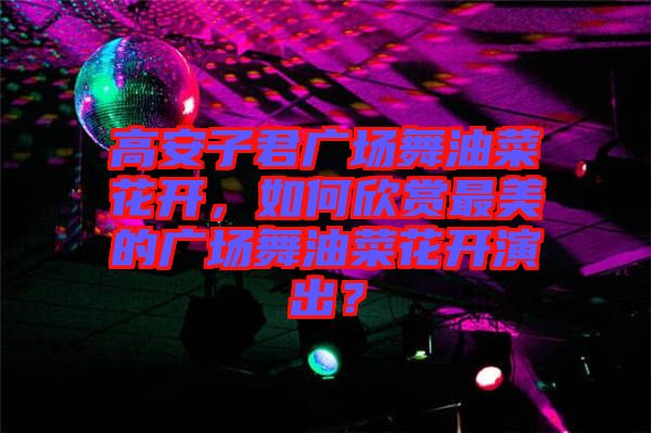 高安子君廣場舞油菜花開，如何欣賞最美的廣場舞油菜花開演出？