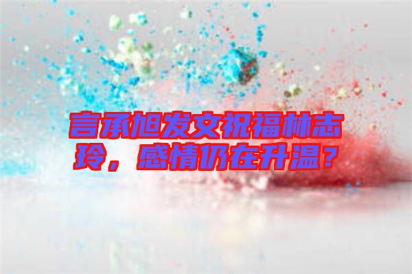 言承旭發(fā)文祝福林志玲，感情仍在升溫？