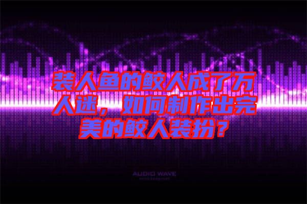 裝人魚的鮫人成了萬人迷，如何制作出完美的鮫人裝扮？