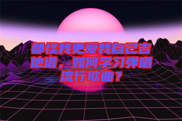 都怪我更愛我自己吉他譜，如何學(xué)習(xí)彈唱流行歌曲？