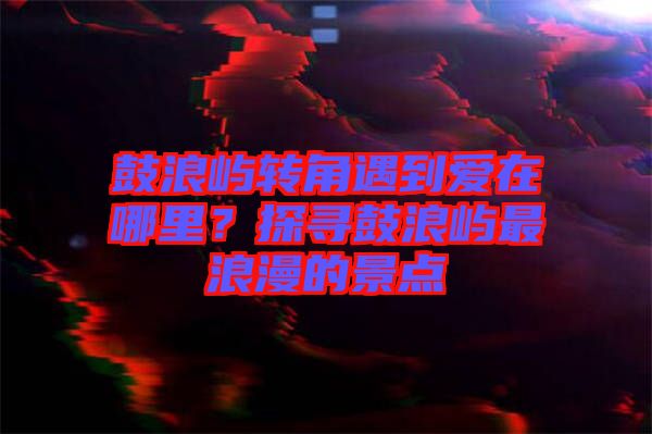 鼓浪嶼轉(zhuǎn)角遇到愛在哪里？探尋鼓浪嶼最浪漫的景點