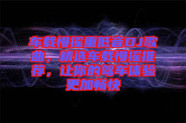車載慢搖重低音DJ歌曲，精選車載慢搖推薦，讓你的駕車體驗(yàn)更加暢快