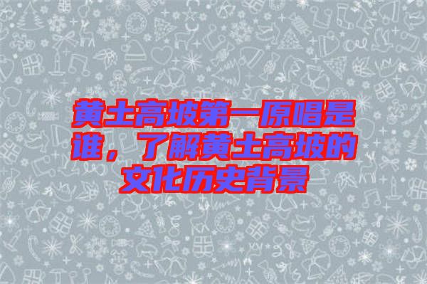 黃土高坡第一原唱是誰，了解黃土高坡的文化歷史背景