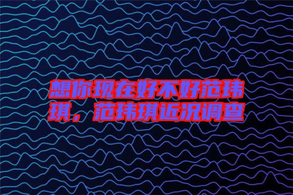 想你現(xiàn)在好不好范瑋琪，范瑋琪近況調查