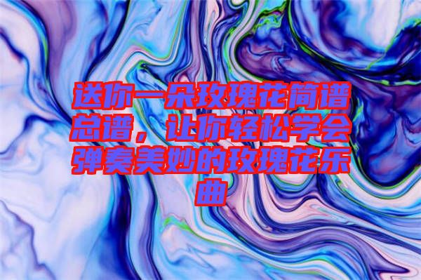 送你一朵玫瑰花簡譜總譜，讓你輕松學(xué)會彈奏美妙的玫瑰花樂曲