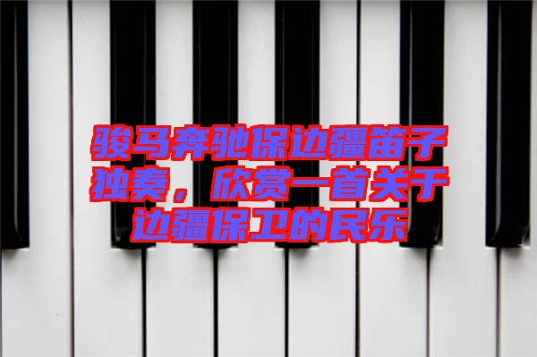 駿馬奔馳保邊疆笛子獨奏，欣賞一首關(guān)于邊疆保衛(wèi)的民樂