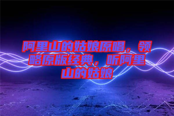 阿里山的姑娘原唱，領略原版經(jīng)典，聽阿里山的姑娘