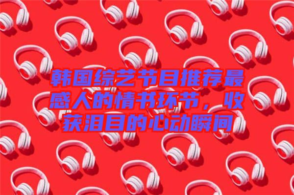 韓國(guó)綜藝節(jié)目推薦最感人的情書環(huán)節(jié)，收獲淚目的心動(dòng)瞬間