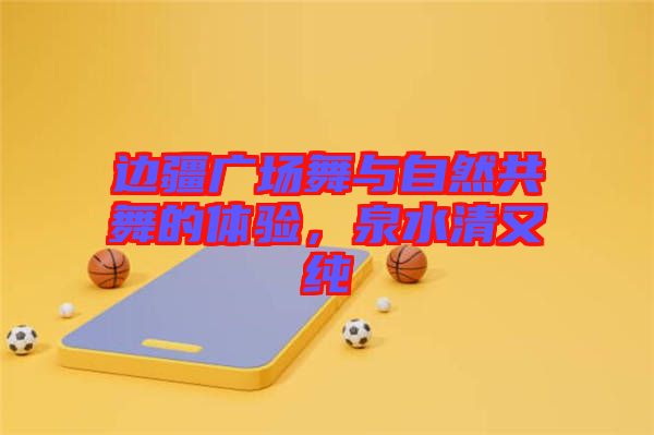 邊疆廣場舞與自然共舞的體驗(yàn)，泉水清又純