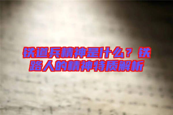 鐵道兵精神是什么？鐵路人的精神特質(zhì)解析