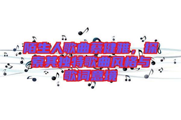 陌生人歌曲蔡健雅，探索其獨(dú)特歌曲風(fēng)格與歌詞意境