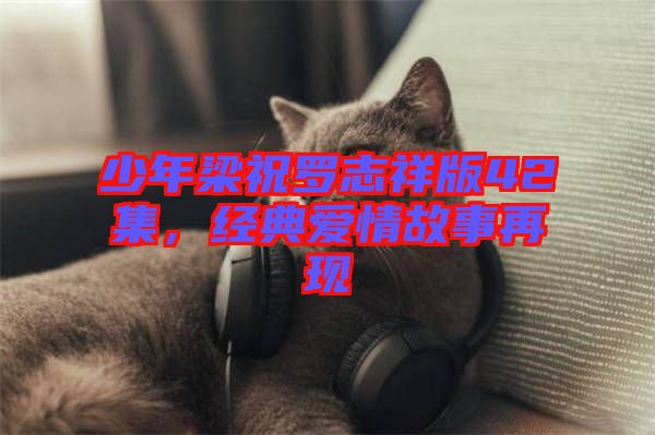 少年梁祝羅志祥版42集，經(jīng)典愛(ài)情故事再現(xiàn)