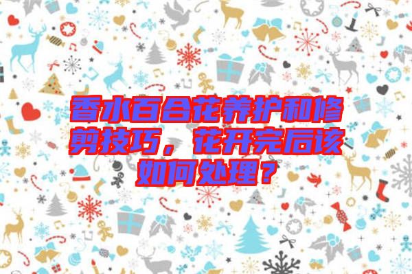 香水百合花養(yǎng)護(hù)和修剪技巧，花開完后該如何處理？