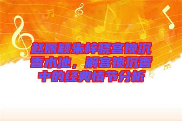 趙麗穎朱梓驍宮鎖沉香水池，解宮鎖沉香中的經(jīng)典情節(jié)分析
