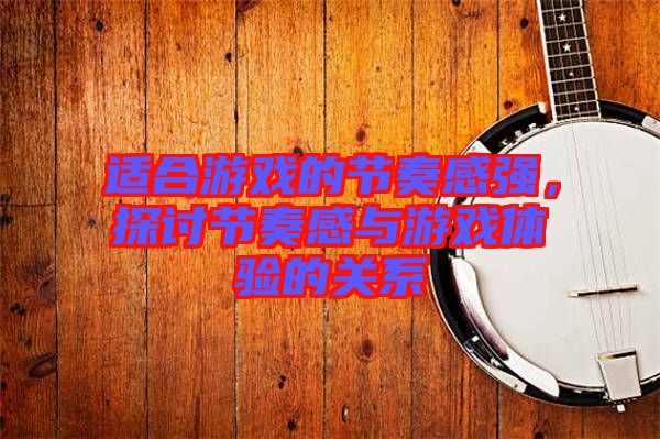 適合游戲的節(jié)奏感強，探討節(jié)奏感與游戲體驗的關(guān)系