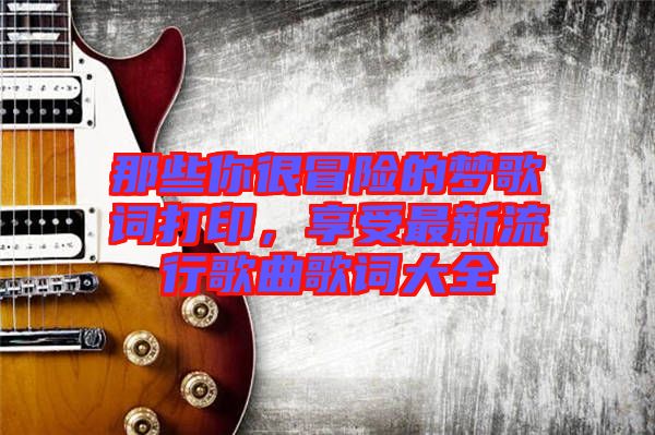 那些你很冒險(xiǎn)的夢(mèng)歌詞打印，享受最新流行歌曲歌詞大全