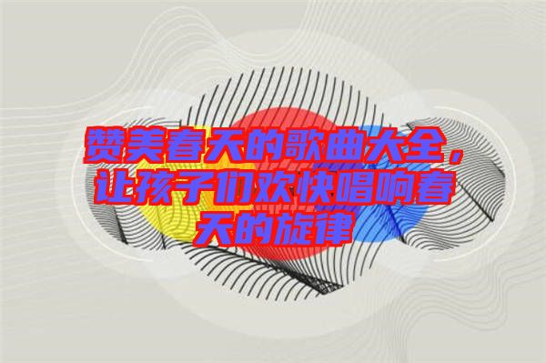 贊美春天的歌曲大全，讓孩子們歡快唱響春天的旋律