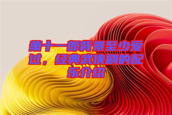 蕭十一郎背景至少愛過，經(jīng)典武俠劇的配樂介紹