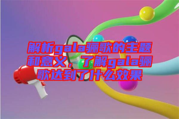 解析gala驪歌的主題和意義，了解gala驪歌達到了什么效果