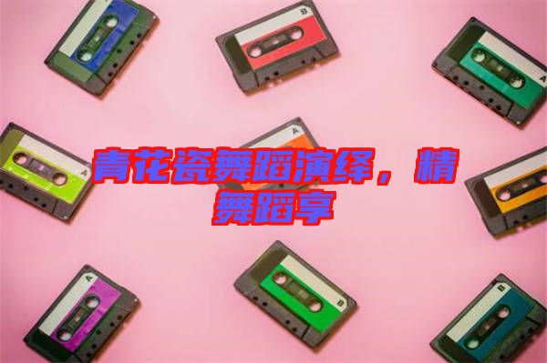 青花瓷舞蹈演繹，精舞蹈享