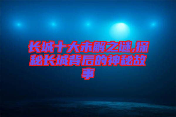 長(zhǎng)城十大未解之謎,探秘長(zhǎng)城背后的神秘故事