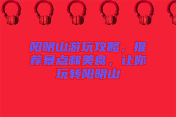 陽明山游玩攻略，推薦景點(diǎn)和美食，讓你玩轉(zhuǎn)陽明山