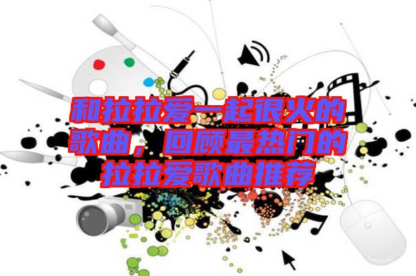 和拉拉愛一起很火的歌曲，回顧最熱門的拉拉愛歌曲推薦