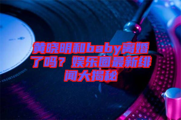 黃曉明和baby離婚了嗎？娛樂(lè)圈最新緋聞大揭秘